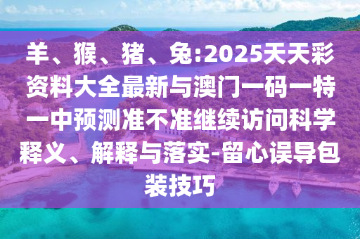 羊、猴、豬、兔:2025天天彩資料大全最新與澳門一碼一特一中預測準不準繼續訪問科學釋義、解釋與落實-留心誤導包裝技巧