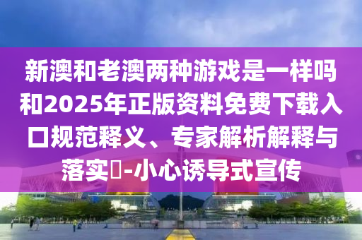 新澳和老澳兩種游戲是一樣嗎和2025年正版資料免費(fèi)下載入口規(guī)范釋義、專(zhuān)家解析解釋與落實(shí)?-小心誘導(dǎo)式宣傳