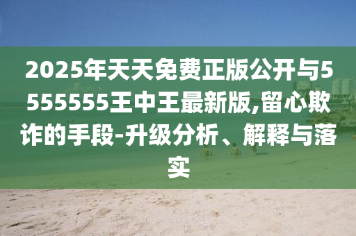 2025年天天免費正版公開與5555555王中王最新版,留心欺詐的手段-升級分析、解釋與落實