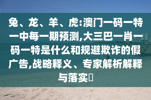 兔、龍、羊、虎:澳門一碼一特一中每一期預(yù)測(cè),大三巴一肖一碼一特是什么和規(guī)避欺詐的假廣告,戰(zhàn)略釋義、專家解析解釋與落實(shí)?