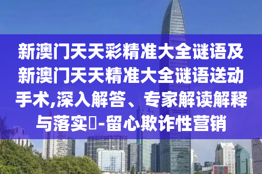 新澳門天天彩精準大全謎語及新澳門天天精準大全謎語送動手術,深入解答、專家解讀解釋與落實?-留心欺詐性營銷