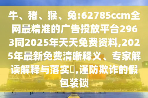 牛、豬、猴、兔:62785ccm全網(wǎng)最精準(zhǔn)的廣告投放平臺2963同2025年天天免費資料,2025年最新免費清晰釋義、專家解讀解釋與落實?,謹(jǐn)防欺詐的假包裝鎖