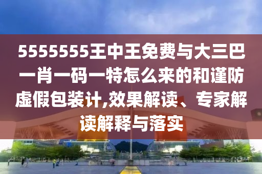 5555555王中王免費與大三巴一肖一碼一特怎么來的和謹防虛假包裝計,效果解讀、專家解讀解釋與落實