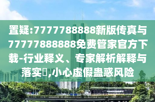 置疑:7777788888新版傳真與77777888888免費管家官方下載-行業釋義、專家解析解釋與落實?,小心虛假蠱惑風險