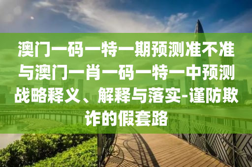 澳門一碼一特一期預(yù)測準(zhǔn)不準(zhǔn)與澳門一肖一碼一特一中預(yù)測戰(zhàn)略釋義、解釋與落實(shí)-謹(jǐn)防欺詐的假套路