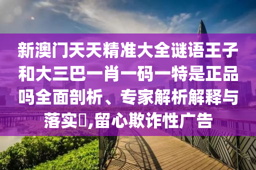新澳門(mén)天天精準(zhǔn)大全謎語(yǔ)王子和大三巴一肖一碼一特是正品嗎全面剖析、專(zhuān)家解析解釋與落實(shí)?,留心欺詐性廣告