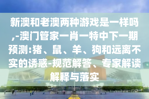 新澳和老澳兩種游戲是一樣嗎,-澳門管家一肖一特中下一期預測:豬、鼠、羊、狗和遠離不實的誘惑-規范解答、專家解讀解釋與落實