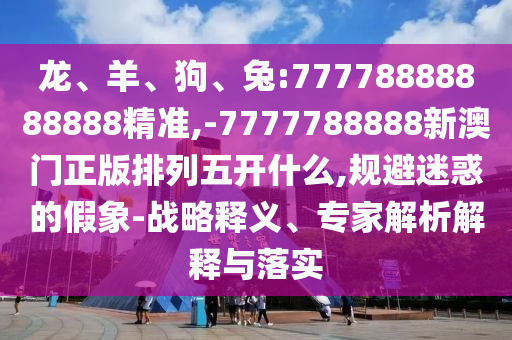 龍、羊、狗、兔:77778888888888精準,-7777788888新澳門正版排列五開什么,規避迷惑的假象-戰略釋義、專家解析解釋與落實