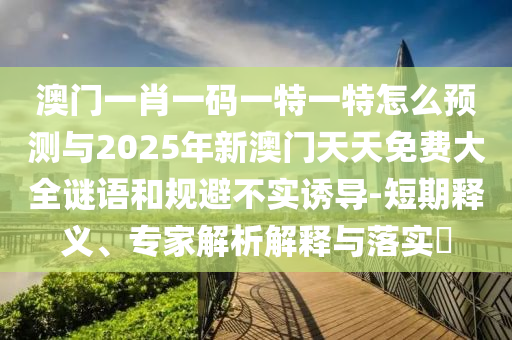 澳門一肖一碼一特一特怎么預測與2025年新澳門天天免費大全謎語和規避不實誘導-短期釋義、專家解析解釋與落實?