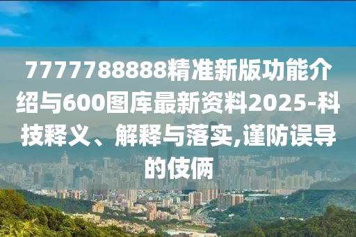 7777788888精準新版功能介紹與600圖庫最新資料2025-科技釋義、解釋與落實,謹防誤導的伎倆