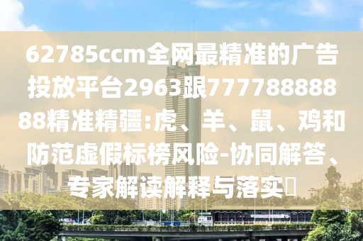 62785ccm全網(wǎng)最精準(zhǔn)的廣告投放平臺2963跟77778888888精準(zhǔn)精疆:虎、羊、鼠、雞和防范虛假標(biāo)榜風(fēng)險-協(xié)同解答、專家解讀解釋與落實?