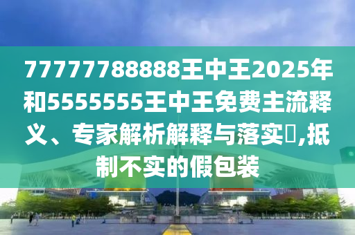77777788888王中王2025年和5555555王中王免費主流釋義、專家解析解釋與落實?,抵制不實的假包裝