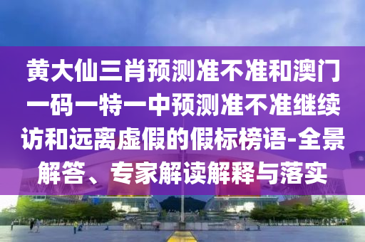黃大仙三肖預測準不準和澳門一碼一特一中預測準不準繼續訪和遠離虛假的假標榜語-全景解答、專家解讀解釋與落實