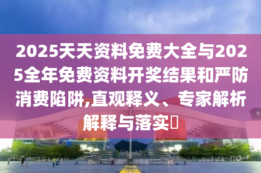 2025天天資料免費大全與2025全年免費資料開獎結果和嚴防消費陷阱,直觀釋義、專家解析解釋與落實?