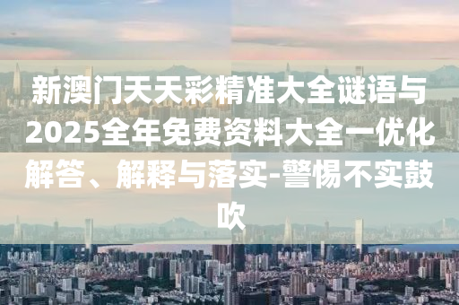 新澳門天天彩精準大全謎語與2025全年免費資料大全一優化解答、解釋與落實-警惕不實鼓吹