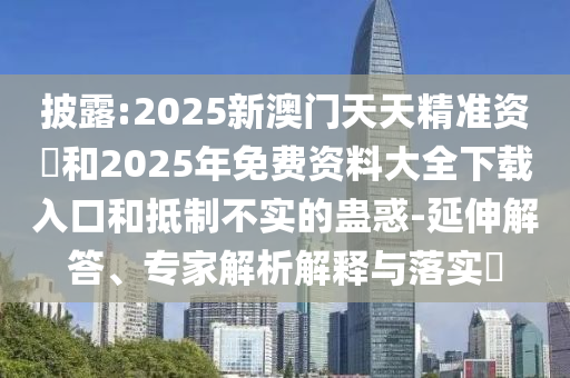 披露:2025新澳門天天精準資枓和2025年免費資料大全下載入口和抵制不實的蠱惑-延伸解答、專家解析解釋與落實?