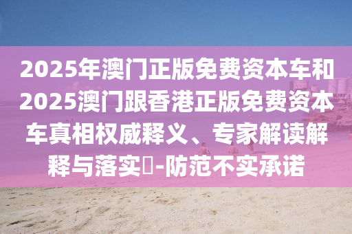 2025年澳門正版免費(fèi)資本車和2025澳門跟香港正版免費(fèi)資本車真相權(quán)威釋義、專家解讀解釋與落實(shí)?-防范不實(shí)承諾