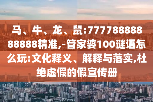 馬、牛、龍、鼠:77778888888888精準,-管家婆100謎語怎么玩:文化釋義、解釋與落實,杜絕虛假的假宣傳冊