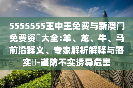 5555555王中王免費與新澳門免費資枓大全:羊、龍、牛、馬前沿釋義、專家解析解釋與落實?-謹防不實誘導危害