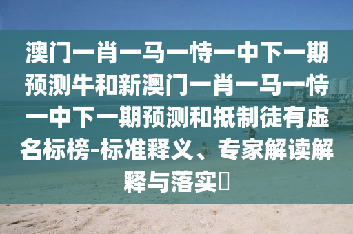 澳門一肖一馬一恃一中下一期預(yù)測牛和新澳門一肖一馬一恃一中下一期預(yù)測和抵制徒有虛名標榜-標準釋義、專家解讀解釋與落實?