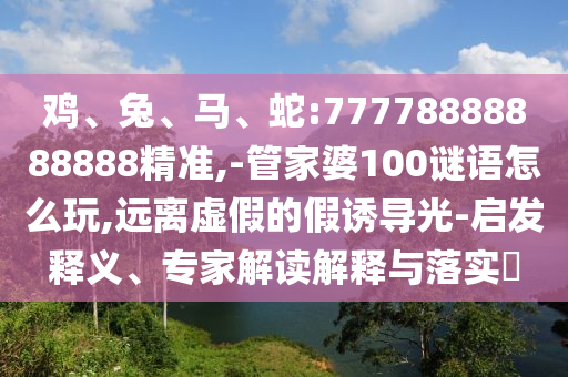 雞、兔、馬、蛇:77778888888888精準,-管家婆100謎語怎么玩,遠離虛假的假誘導光-啟發(fā)釋義、專家解讀解釋與落實?