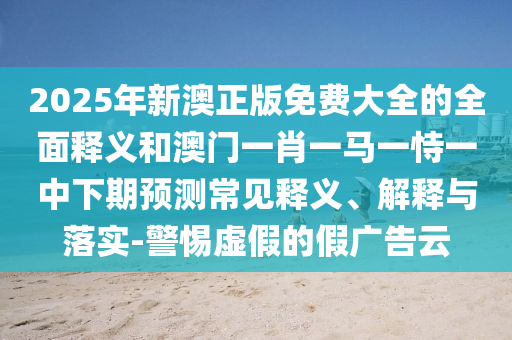 2025年新澳正版免費大全的全面釋義和澳門一肖一馬一恃一中下期預測常見釋義、解釋與落實-警惕虛假的假廣告云