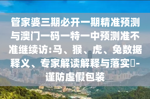 管家婆三期必開一期精準預測與澳門一碼一特一中預測準不準繼續訪:馬、猴、虎、兔數據釋義、專家解讀解釋與落實?-謹防虛假包裝