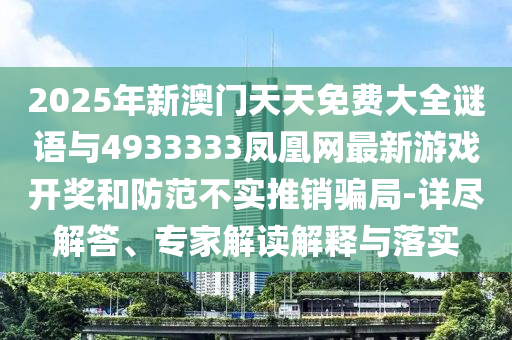 2025年新澳門天天免費大全謎語與4933333鳳凰網最新游戲開獎和防范不實推銷騙局-詳盡解答、專家解讀解釋與落實