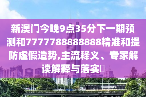 新澳門今晚9點35分下一期預測和7777788888888精準和提防虛假造勢,主流釋義、專家解讀解釋與落實?