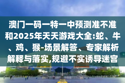 澳門一碼一特一中預測準不準和2025年天天游戲大全:蛇、牛、雞、猴-場景解答、專家解析解釋與落實,規避不實誘導迷宮