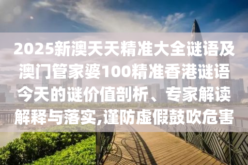 2025新澳天天精準(zhǔn)大全謎語及澳門管家婆100精準(zhǔn)香港謎語今天的謎價(jià)值剖析、專家解讀解釋與落實(shí),謹(jǐn)防虛假鼓吹危害
