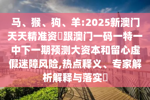 馬、猴、狗、羊:2025新澳門天天精準資枓跟澳門一碼一特一中下一期預測大資本和留心虛假迷障風險,熱點釋義、專家解析解釋與落實?