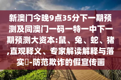 新澳門今晚9點35分下一期預測及同澳門一碼一特一中下一期預測大資本:鼠、兔、蛇、豬,直觀釋義、專家解讀解釋與落實?-防范欺詐的假宣傳畫