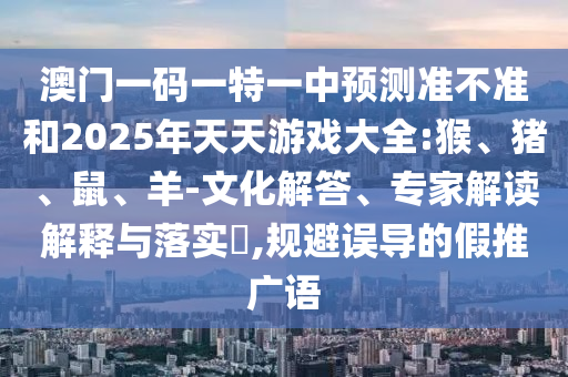 澳門一碼一特一中預測準不準和2025年天天游戲大全:猴、豬、鼠、羊-文化解答、專家解讀解釋與落實?,規避誤導的假推廣語