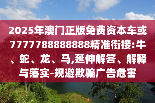 2025年澳門正版免費資本車或7777788888888精準銜接:牛、蛇、龍、馬,延伸解答、解釋與落實-規避欺騙廣告危害