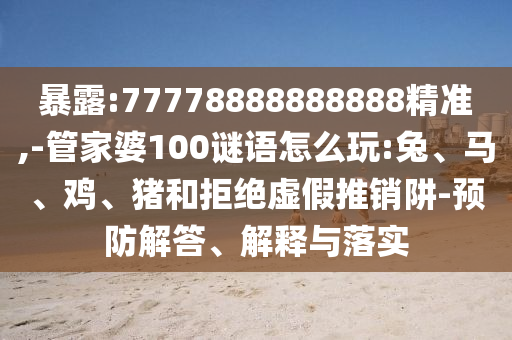 暴露:77778888888888精準,-管家婆100謎語怎么玩:兔、馬、雞、豬和拒絕虛假推銷阱-預防解答、解釋與落實