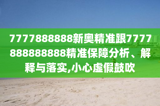 7777888888新奧精準跟7777888888888精準保障分析、解釋與落實,小心虛假鼓吹
