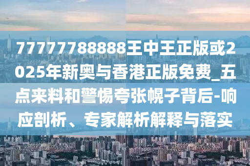 77777788888王中王正版或2025年新奧與香港正版免費_五點來料和警惕夸張幌子背后-響應剖析、專家解析解釋與落實