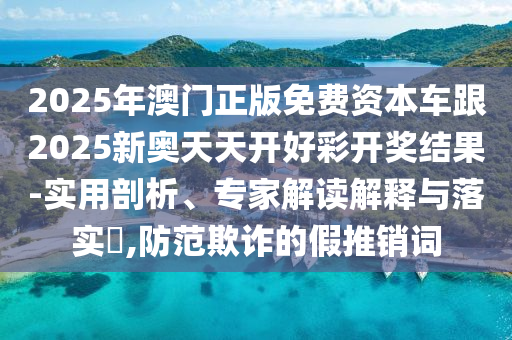 2025年澳門正版免費資本車跟2025新奧天天開好彩開獎結(jié)果-實用剖析、專家解讀解釋與落實?,防范欺詐的假推銷詞