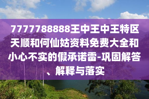 7777788888王中王中王特區天順和何仙姑資料免費大全和小心不實的假承諾雷-鞏固解答、解釋與落實