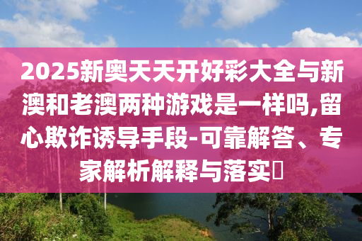 2025新奧天天開好彩大全與新澳和老澳兩種游戲是一樣嗎,留心欺詐誘導手段-可靠解答、專家解析解釋與落實?