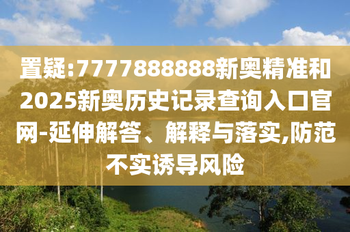 置疑:7777888888新奧精準和2025新奧歷史記錄查詢入口官網-延伸解答、解釋與落實,防范不實誘導風險