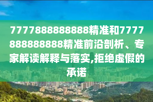 7777888888888精準和7777888888888精準前沿剖析、專家解讀解釋與落實,拒絕虛假的承諾