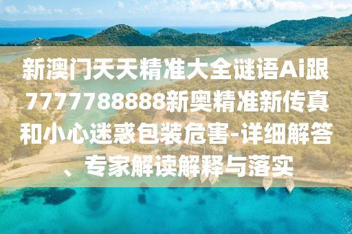 新澳門天天精準大全謎語Ai跟7777788888新奧精準新傳真和小心迷惑包裝危害-詳細解答、專家解讀解釋與落實