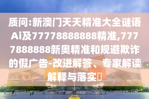 質(zhì)問:新澳門天天精準大全謎語Ai及77778888888精準,7777888888新奧精準和規(guī)避欺詐的假廣告-改進解答、專家解讀解釋與落實?