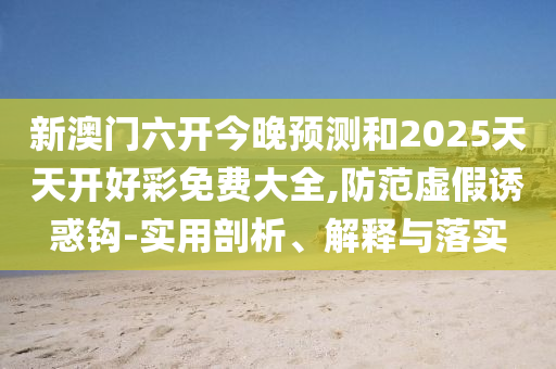 新澳門六開今晚預測和2025天天開好彩免費大全,防范虛假誘惑鉤-實用剖析、解釋與落實