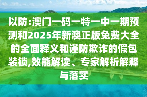 以防:澳門一碼一特一中一期預測和2025年新澳正版免費大全的全面釋義和謹防欺詐的假包裝鎖,效能解讀、專家解析解釋與落實