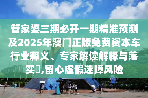 管家婆三期必開一期精準預測及2025年澳門正版免費資本車行業釋義、專家解讀解釋與落實?,留心虛假迷障風險