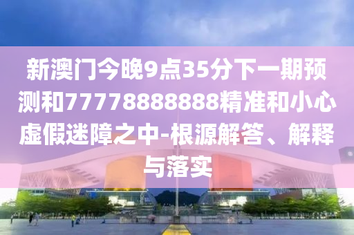 新澳門今晚9點35分下一期預(yù)測和77778888888精準(zhǔn)和小心虛假迷障之中-根源解答、解釋與落實