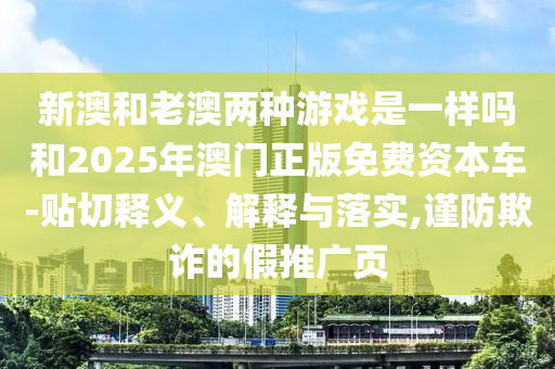 新澳和老澳兩種游戲是一樣嗎和2025年澳門正版免費資本車-貼切釋義、解釋與落實,謹防欺詐的假推廣頁